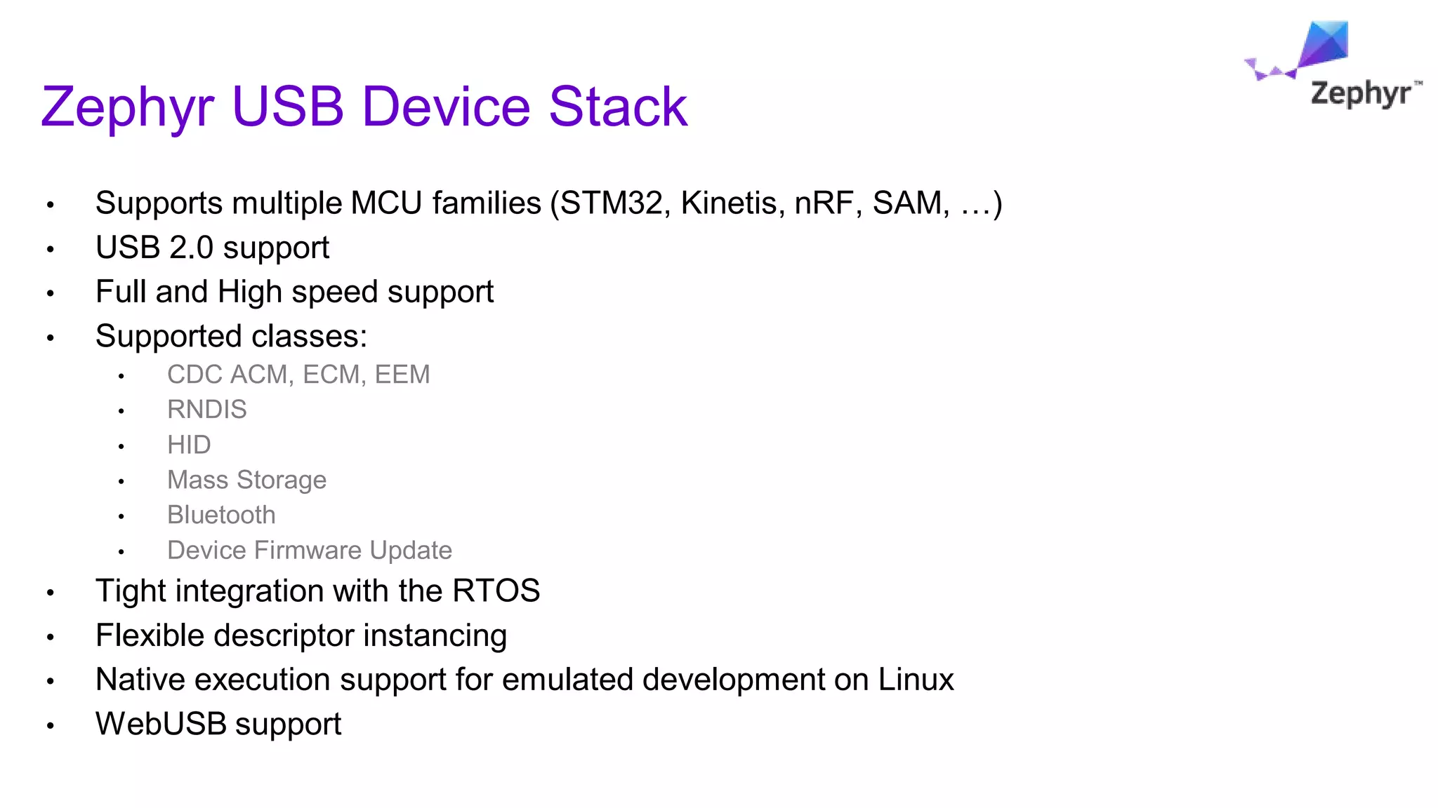 Zephyr USB Device Stack
• Supports multiple MCU families (STM32, Kinetis, nRF, SAM, …)
• USB 2.0 support
• Full and High speed support
• Supported classes:
• CDC ACM, ECM, EEM
• RNDIS
• HID
• Mass Storage
• Bluetooth
• Device Firmware Update
• Tight integration with the RTOS
• Flexible descriptor instancing
• Native execution support for emulated development on Linux
• WebUSB support
 