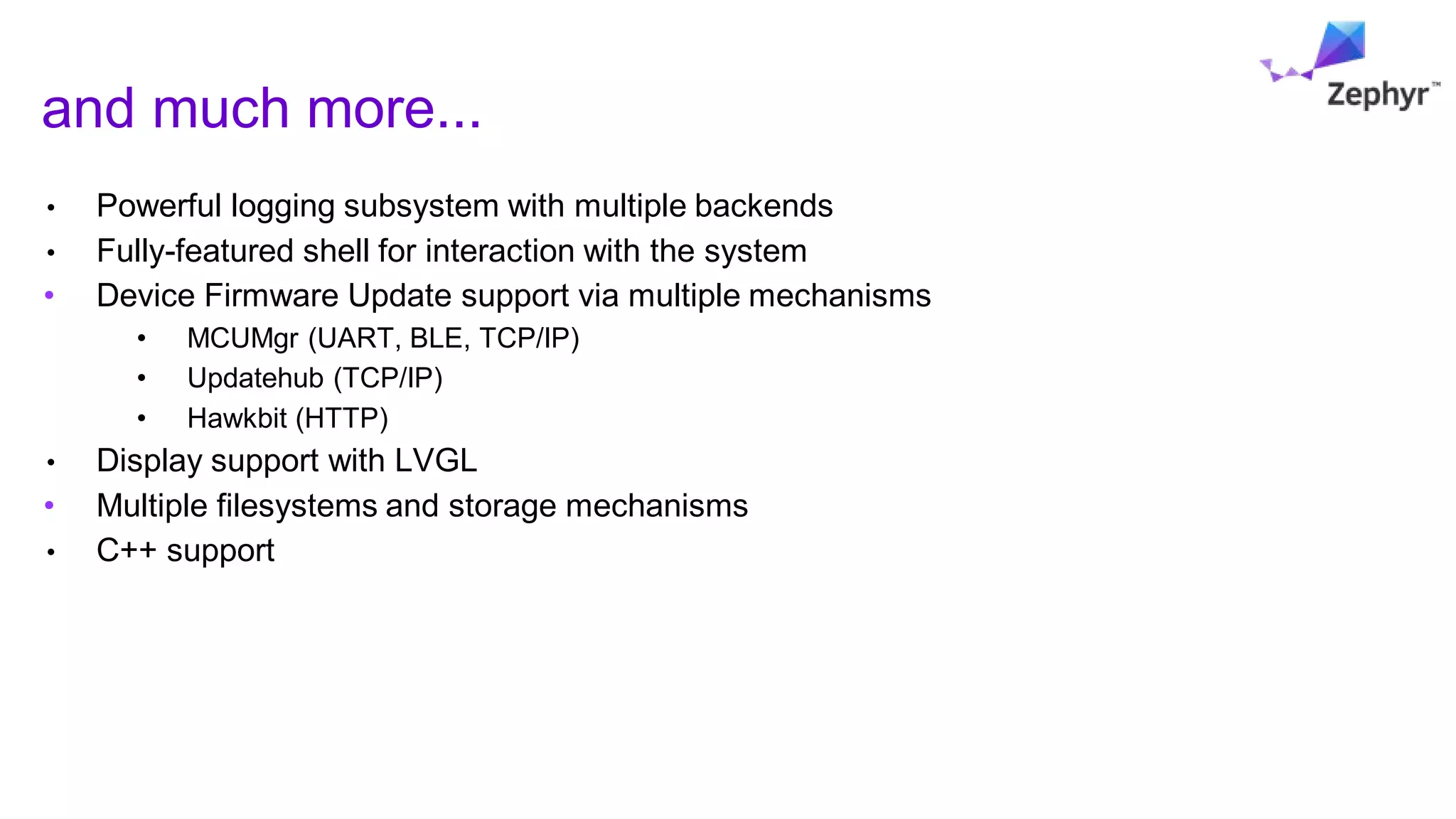 and much more...
• Powerful logging subsystem with multiple backends
• Fully-featured shell for interaction with the system
• Device Firmware Update support via multiple mechanisms
• MCUMgr (UART, BLE, TCP/IP)
• Updatehub (TCP/IP)
• Hawkbit (HTTP)
• Display support with LVGL
• Multiple filesystems and storage mechanisms
• C++ support
 