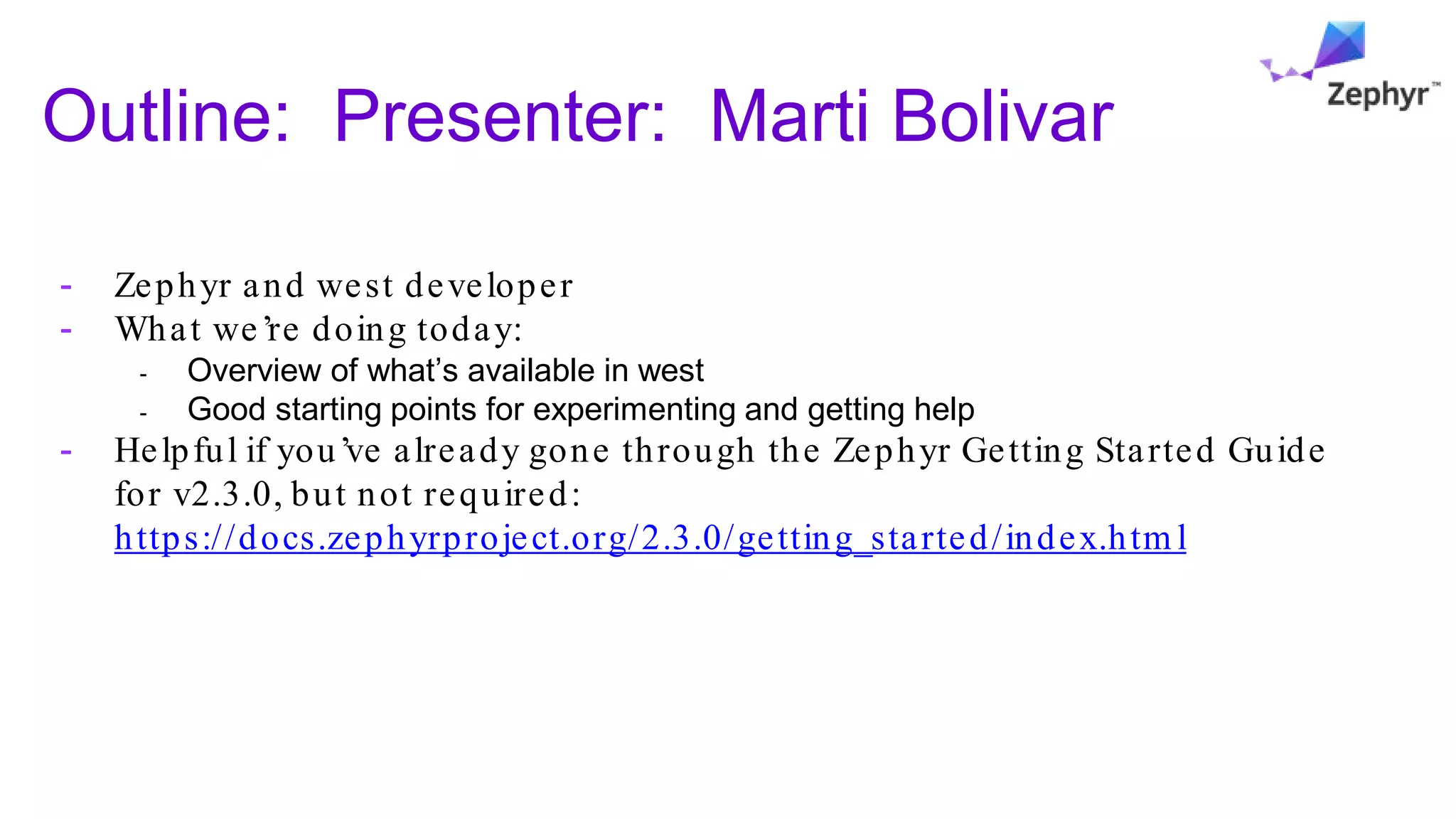 Outline: Presenter: Marti Bolivar
- Zephyr and west developer
- What we’re doing today:
- Overview of what’s available in west
- Good starting points for experimenting and getting help
- Helpful if you’ve already gone through the Zephyr Getting Started Guide
for v2.3.0, but not required:
https://docs.zephyrproject.org/2.3.0/getting_started/index.htm l
 
