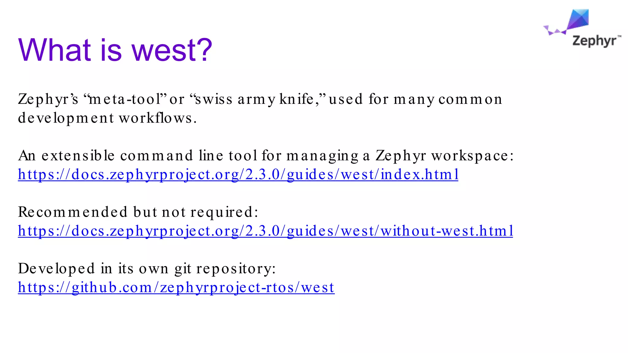 What is west?
Zephyr’s “m eta-tool” or “swiss arm y knife,” used for m any com m on
developm ent workflows.
An extensible com m and line tool for m anaging a Zephyr workspace:
https://docs.zephyrproject.org/2.3.0/guides/west/index.htm l
Recom m ended but not required:
https://docs.zephyrproject.org/2.3.0/guides/west/without-west.htm l
Developed in its own git repository:
https://github.com /zephyrproject-rtos/west
 