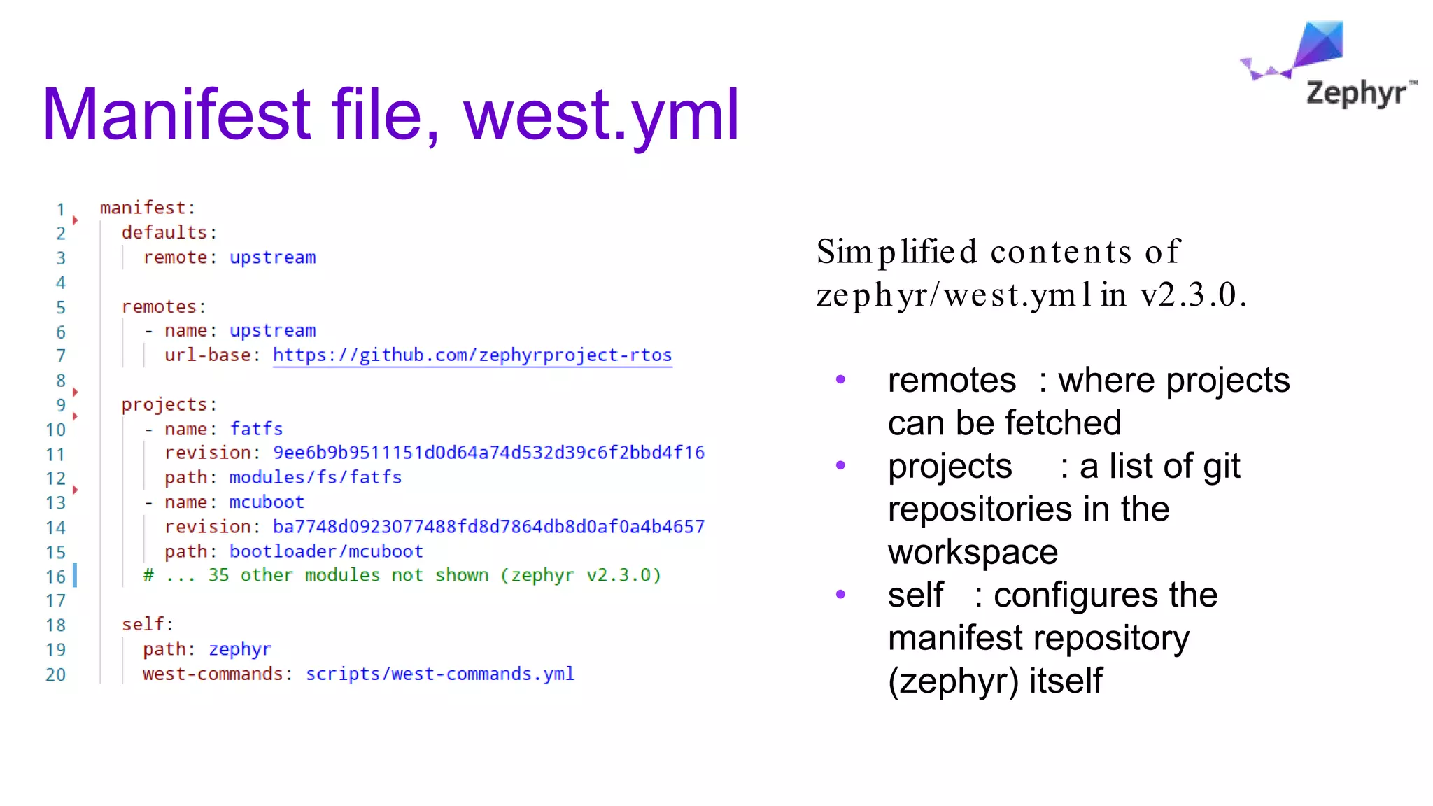 Manifest file, west.yml
Sim plified contents of
zephyr/west.ym l in v2.3.0.
• remotes : where projects
can be fetched
• projects : a list of git
repositories in the
workspace
• self : configures the
manifest repository
(zephyr) itself
 