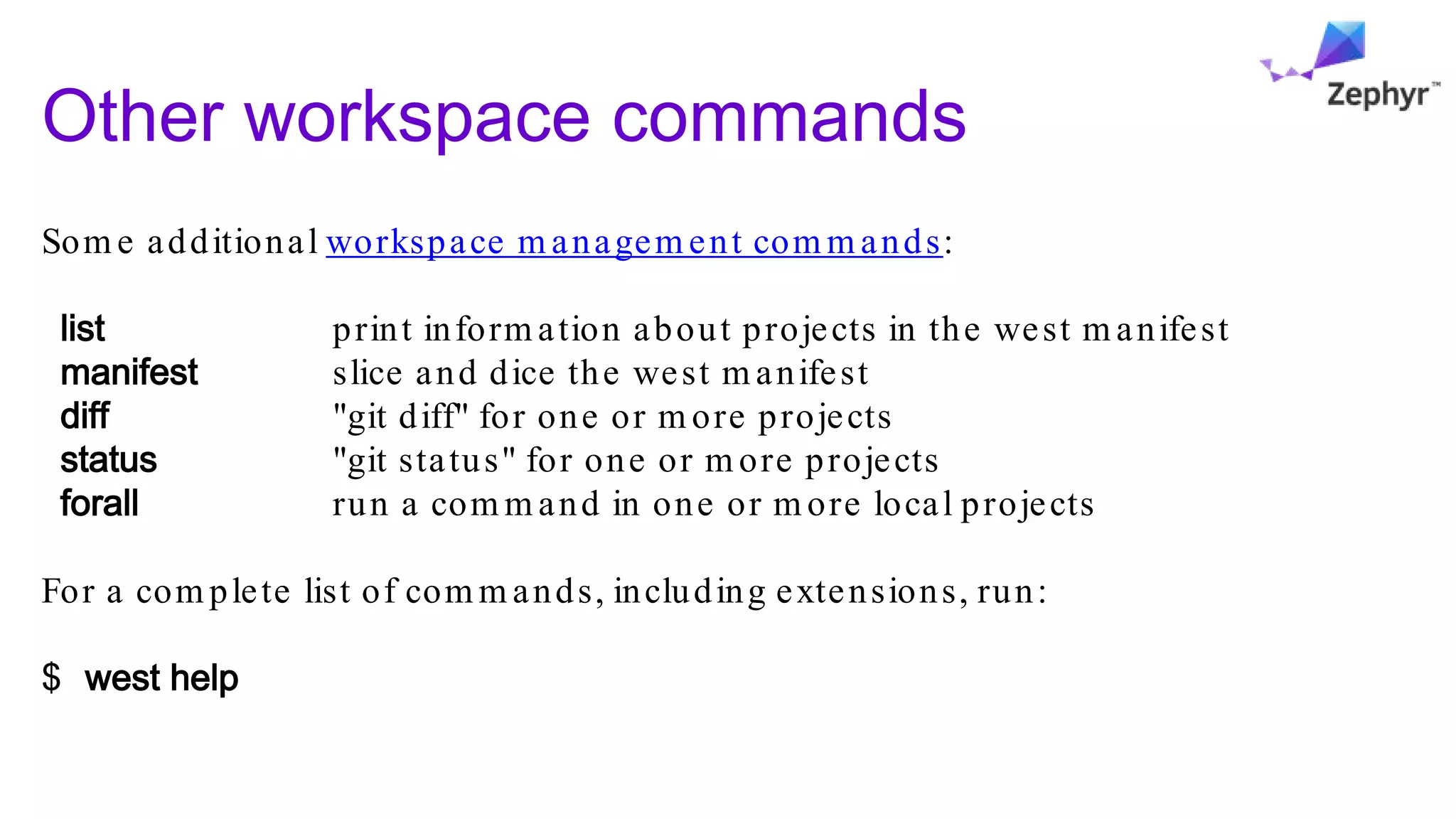 Other workspace commands
Som e additional workspace m anagem ent com m ands:
list print inform ation about projects in the west m anifest
manifest slice and dice the west m anifest
diff "git diff" for one or m ore projects
status "git status" for one or m ore projects
forall run a com m and in one or m ore local projects
For a com plete list of com m ands, including extensions, run:
$ west help
 