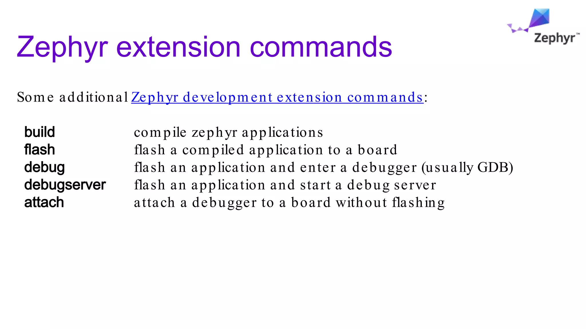 Zephyr extension commands
Som e additional Zephyr developm ent extension com m ands:
build com pile zephyr applications
flash flash a com piled application to a board
debug flash an application and enter a debugger (usually GDB)
debugserver flash an application and start a debug server
attach attach a debugger to a board without flashing
 