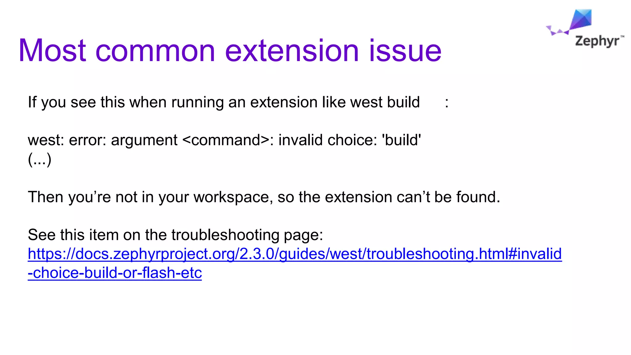 Most common extension issue
If you see this when running an extension like west build :
west: error: argument <command>: invalid choice: 'build'
(...)
Then you’re not in your workspace, so the extension can’t be found.
See this item on the troubleshooting page:
https://docs.zephyrproject.org/2.3.0/guides/west/troubleshooting.html#invalid
-choice-build-or-flash-etc
 