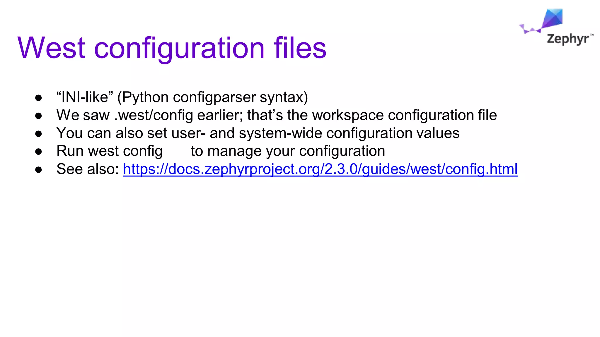 West configuration files
● “INI-like” (Python configparser syntax)
● We saw .west/config earlier; that’s the workspace configuration file
● You can also set user- and system-wide configuration values
● Run west config to manage your configuration
● See also: https://docs.zephyrproject.org/2.3.0/guides/west/config.html
 