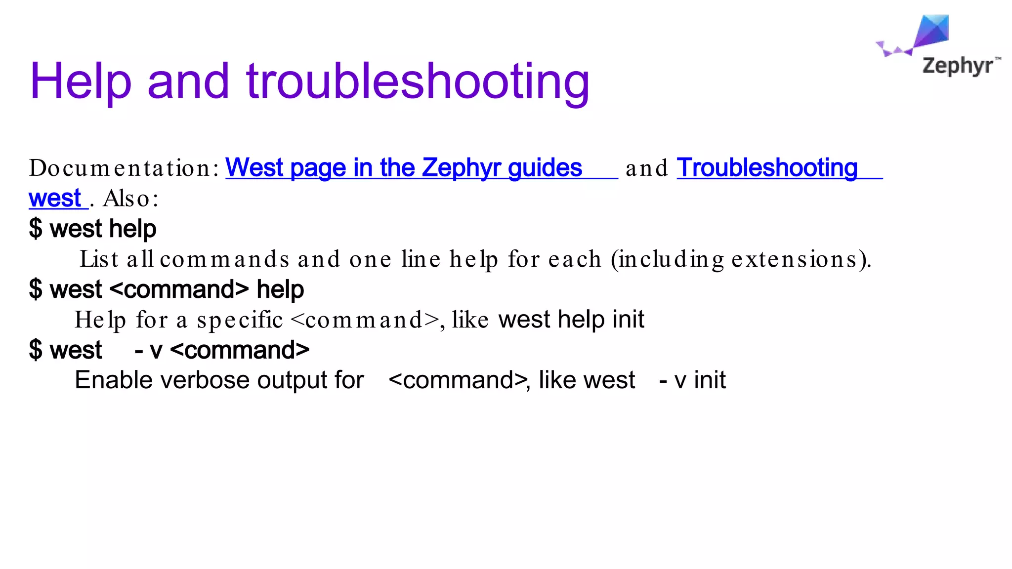 Help and troubleshooting
Docum entation: West page in the Zephyr guides and Troubleshooting
west . Also:
$ west help
List all com m ands and one line help for each (including extensions).
$ west <command> help
Help for a specific <com m and>, like west help init
$ west - v <command>
Enable verbose output for <command>, like west - v init
 