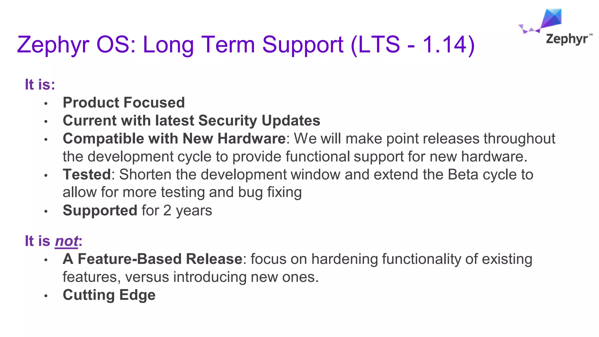Zephyr OS: Long Term Support (LTS - 1.14)
It is:
• Product Focused
• Current with latest Security Updates
• Compatible with New Hardware: We will make point releases throughout
the development cycle to provide functional support for new hardware.
• Tested: Shorten the development window and extend the Beta cycle to
allow for more testing and bug fixing
• Supported for 2 years
It is not:
• A Feature-Based Release: focus on hardening functionality of existing
features, versus introducing new ones.
• Cutting Edge
 