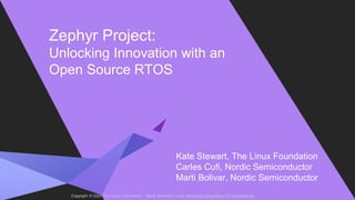 Copyright © 2020 The Linux Foundation. Made avaiilable under Attribution-ShareAlike 4.0 International
Zephyr Project:
Unlocking Innovation with an
Open Source RTOS
Kate Stewart, The Linux Foundation
Carles Cufi, Nordic Semiconductor
Marti Bolivar, Nordic Semiconductor
 