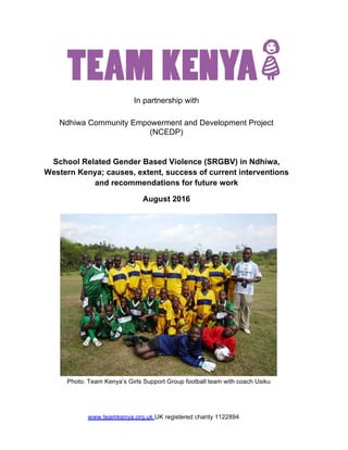 In partnership with
Ndhiwa Community Empowerment and Development Project
(NCEDP)
School Related Gender Based Violence (SRGBV) in Ndhiwa,
Western Kenya; causes, extent, success of current interventions
and recommendations for future work
August 2016
Photo: Team Kenya’s Girls Support Group football team with coach Usiku
www.teamkenya.org.uk UK registered charity 1122894
 