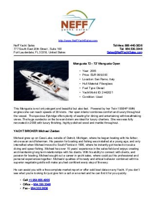 Neff Yacht Sales
777 South East 20th Street , Suite 100
Fort Lauderdale, FL 33316, United States
Toll-free: 866-440-3836Toll-free: 866-440-3836
Tel: 954.530.3348Tel: 954.530.3348
Sales@NeffYachtSales.comSales@NeffYachtSales.com
Mangusta 72Mangusta 72– 72' Mangusta Open– 72' Mangusta Open
• Year: 2005
• Price: EUR 999,000
• Location: San Remo, Italy
• Hull Material: Fiberglass
• Fuel Type: Diesel
• YachtWorld ID: 2442021
• Condition: Used
http://www.NeffYachtSales.com
This Mangusta is not only elegant and beautiful but also fast. Powered by her Twin 1550HP MAN
engines she can reach speeds of 38 knots. Her open interior combines comfort and luxury throughout
the vessel. The spacious flybridge offers plenty of seating for dining and entertaining with breathtaking
views. The huge sundecks on the bow and stern are ideal for luxury charters. She was was fully
renovated in 2008 with luxury finishing, highly polished wood and marble throughout.
YACHT BROKER Michael ZaidanYACHT BROKER Michael Zaidan
Michael grew up on Cass Lake, outside of Detroit, Michigan, where he began boating with his father,
who was an avid fisherman. His passion for boating and fishing was installed at a young age, and only
intensified when Michael moved to South Florida in 1995, where he instantly got hooked on scuba
diving and spear fishing. Michael has over 15 years’ experience in the sales field and enjoys creating
and maintaining long term relationships with his clients. With his ability to connect with clients, and
passion for boating, Michael sought out a career in yacht sales, where could put his professional and
personal experiences together. Michaels' qualities of honesty and ethical behavior combined with his
superior negotiating skills will make you feel confident every step of the way.
He can assist you with a free complete market report or offer sold boat data on any Yacht. If you don’t
see what you’re looking for just give him a call or an email and he can find it for you quickly.
• CellCell +1.954.655.4955+1.954.655.4955
• Office –Office – 954.330.3348954.330.3348
• Fax –Fax – 954.333.2636954.333.2636
 