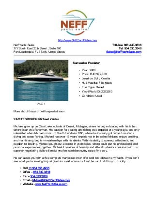 http://www.NeffYachtSales.com
Neff Yacht Sales                                                                Toll-free: 866-440-3836
777 South East 20th Street , Suite 100                                                 Tel: 954.530.3348
Fort Lauderdale, FL 33316, United States                                    Sales@NeffYachtSales.com



                                                Sunseeker Predator

                                                     • Year: 2006
                                                     • Price: EUR 999,000
                                                     • Location: Split, Croatia
                                                     • Hull Material: Fiberglass
                                                     • Fuel Type: Diesel
                                                     • YachtWorld ID: 2293263
                                                     • Condition: Used

                   Photo 1


More about this yacht will be posted soon.

YACHT BROKER Michael Zaidan

Michael grew up on Cass Lake, outside of Detroit, Michigan, where he began boating with his father,
who was an avid fisherman. His passion for boating and fishing was installed at a young age, and only
intensified when Michael moved to South Florida in 1995, where he instantly got hooked on scuba
diving and spear fishing. Michael has over 15 years’ experience in the sales field and enjoys creating
and maintaining long term relationships with his clients. With his ability to connect with clients, and
passion for boating, Michael sought out a career in yacht sales, where could put his professional and
personal experiences together. Michaels' qualities of honesty and ethical behavior combined with his
superior negotiating skills will make you feel confident every step of the way.

He can assist you with a free complete market report or offer sold boat data on any Yacht. If you don’t
see what you’re looking for just give him a call or an email and he can find it for you quickly.

     •   Cell +1.954.655.4955
     •   Office – 954.330.3348
     •   Fax – 954.333.2636
     •   Email - Michael@NeffYachtSales.com
     •   Website - www.NeffYachtSales.com
 