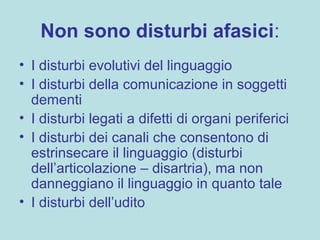 Non sono disturbi afasici:
• I disturbi evolutivi del linguaggio
• I disturbi della comunicazione in soggetti
dementi
• I disturbi legati a difetti di organi periferici
• I disturbi dei canali che consentono di
estrinsecare il linguaggio (disturbi
dell’articolazione – disartria), ma non
danneggiano il linguaggio in quanto tale
• I disturbi dell’udito
 