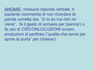 ANOMIE: nessuna risposta verbale: il
paziente commenta di non ricordare la
parola corretta (es: “sì lo so ma non mi
viene”, fa il gesto di scrivere per /penna/) o
fa uso di CIRCONLOCUZIONI ovvero
produzioni di perifrasi (“quella che serve per
aprire la porta” per /chiave/)
 