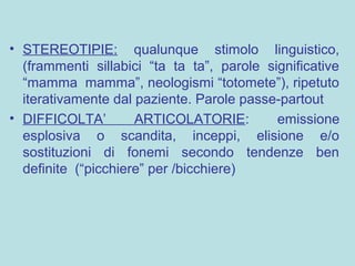 • STEREOTIPIE: qualunque stimolo linguistico,
(frammenti sillabici “ta ta ta”, parole significative
“mamma mamma”, neologismi “totomete”), ripetuto
iterativamente dal paziente. Parole passe-partout
• DIFFICOLTA’ ARTICOLATORIE: emissione
esplosiva o scandita, inceppi, elisione e/o
sostituzioni di fonemi secondo tendenze ben
definite (“picchiere” per /bicchiere)
 