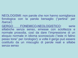 NEOLOGISMI: non parole che non hanno somiglianza
fonologica con la parola bersaglio (“pertina” per
/barca/)
GERGO FONEMICO-NEOLOGISTICO: serie
sillabiche senza senso, emesse con scioltezza e
normale prosodia, così da dare l’impressione di un
eloquio normale in idioma sconosciuto (“este ni falino
pesso tone” per /orologio/); a volte il gergo può essere
costituito da un miscuglio di parole reali e sillabe
senza senso
 