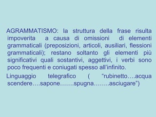 AGRAMMATISMO: la struttura della frase risulta
impoverita a causa di omissioni di elementi
grammaticali (preposizioni, articoli, ausiliari, flessioni
grammaticali); restano soltanto gli elementi più
significativi quali sostantivi, aggettivi, i verbi sono
poco frequenti e coniugati spesso all’infinito.
Linguaggio telegrafico ( “rubinetto….acqua
scendere….sapone…….spugna……..asciugare”)
 