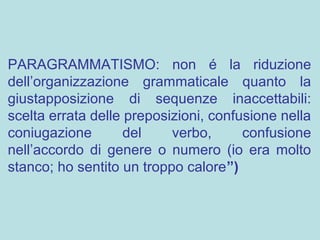 PARAGRAMMATISMO: non é la riduzione
dell’organizzazione grammaticale quanto la
giustapposizione di sequenze inaccettabili:
scelta errata delle preposizioni, confusione nella
coniugazione del verbo, confusione
nell’accordo di genere o numero (io era molto
stanco; ho sentito un troppo calore”)
 