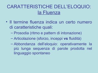 CARATTERISTICHE DELL’ELOQUIO:
la Fluenza
• Il termine fluenza indica un certo numero
di caratteristiche quali:
– Prosodia (ritmo e pattern di intonazione)
– Articolazione (sforzo, inceppi vs fluidità)
– Abbondanza dell’eloquio: operativamente la
più lunga sequenza di parole prodotta nel
linguaggio spontaneo
 