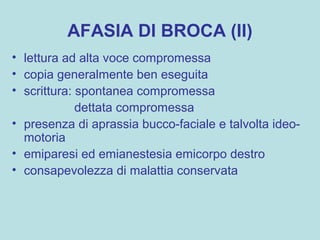 AFASIA DI BROCA (II)
• lettura ad alta voce compromessa
• copia generalmente ben eseguita
• scrittura: spontanea compromessa
dettata compromessa
• presenza di aprassia bucco-faciale e talvolta ideo-
motoria
• emiparesi ed emianestesia emicorpo destro
• consapevolezza di malattia conservata
 