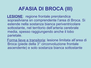 AFASIA DI BROCA (III)
LESIONE: regione frontale prerolandica
soprasilviana sn comprendente l’area di Broca. Si
estende nella sostanza bianca periventricolare
sottostante, nel territorio dell’arteria cerebrale
media, spesso raggiungendo anche il lobo
parietale.
Forma lieve e transitoria: lesione limitata all’area di
Broca (piede della 3° circonvoluzione frontale
ascendente) e solo sostanza bianca sottostante
 