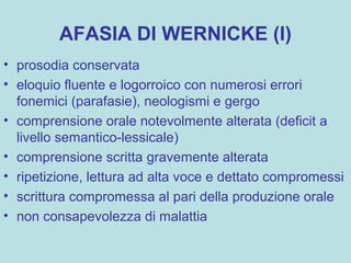 AFASIA DI WERNICKE (I)
• prosodia conservata
• eloquio fluente e logorroico con numerosi errori
fonemici (parafasie), neologismi e gergo
• comprensione orale notevolmente alterata (deficit a
livello semantico-lessicale)
• comprensione scritta gravemente alterata
• ripetizione, lettura ad alta voce e dettato compromessi
• scrittura compromessa al pari della produzione orale
• non consapevolezza di malattia
 