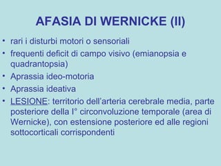 AFASIA DI WERNICKE (II)
• rari i disturbi motori o sensoriali
• frequenti deficit di campo visivo (emianopsia e
quadrantopsia)
• Aprassia ideo-motoria
• Aprassia ideativa
• LESIONE: territorio dell’arteria cerebrale media, parte
posteriore della I° circonvoluzione temporale (area di
Wernicke), con estensione posteriore ed alle regioni
sottocorticali corrispondenti
 