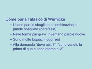 Come parla l’afasico di Wernicke
– Usano parole sbagliate o combinazioni di
parole sbagliate (parafasia)
– Nelle forme più gravi inventano parole nuove
– Sono molto loquaci (logorrea)
– Alla domanda “dove abiti?”: “sono venuto là
prima di qua e sono ritornato là”
 