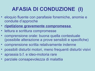 AFASIA DI CONDUZIONE (I)
• eloquio fluente con parafasie fonemiche, anomie e
conduite d’approche
• ripetizione gravemente compromessa
• lettura e scrittura compromesse
• comprensione orale: buona quella contestuale
(possibile alterazione a prove sensibili e specifiche)
• comprensione scritta relativamente indenne
• possibili disturbi motori, meno frequenti disturbi visivi
• aprassia b.f. e ideo-motoria rare
• parziale consapevolezza di malattia
 