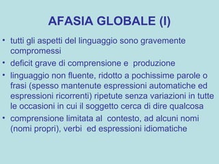 AFASIA GLOBALE (I)
• tutti gli aspetti del linguaggio sono gravemente
compromessi
• deficit grave di comprensione e produzione
• linguaggio non fluente, ridotto a pochissime parole o
frasi (spesso mantenute espressioni automatiche ed
espressioni ricorrenti) ripetute senza variazioni in tutte
le occasioni in cui il soggetto cerca di dire qualcosa
• comprensione limitata al contesto, ad alcuni nomi
(nomi propri), verbi ed espressioni idiomatiche
 