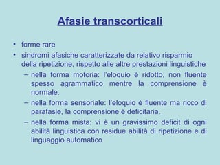 Afasie transcorticali
• forme rare
• sindromi afasiche caratterizzate da relativo risparmio
della ripetizione, rispetto alle altre prestazioni linguistiche
– nella forma motoria: l’eloquio è ridotto, non fluente
spesso agrammatico mentre la comprensione è
normale.
– nella forma sensoriale: l’eloquio è fluente ma ricco di
parafasie, la comprensione è deficitaria.
– nella forma mista: vi è un gravissimo deficit di ogni
abilità linguistica con residue abilità di ripetizione e di
linguaggio automatico
 