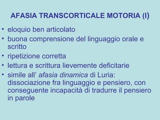 AFASIA TRANSCORTICALE MOTORIA (I)
• eloquio ben articolato
• buona comprensione del linguaggio orale e
scritto
• ripetizione corretta
• lettura e scrittura lievemente deficitarie
• simile all’ afasia dinamica di Luria:
dissociazione fra linguaggio e pensiero, con
conseguente incapacità di tradurre il pensiero
in parole
 