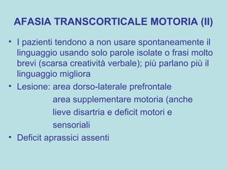 AFASIA TRANSCORTICALE MOTORIA (II)
• I pazienti tendono a non usare spontaneamente il
linguaggio usando solo parole isolate o frasi molto
brevi (scarsa creatività verbale); più parlano più il
linguaggio migliora
• Lesione: area dorso-laterale prefrontale
area supplementare motoria (anche
lieve disartria e deficit motori e
sensoriali
• Deficit aprassici assenti
 