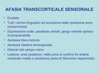 AFASIA TRANSCORTICALE SENSORIALE
• Ecolalia
• Tutti i domini linguistici ad eccezione della ripetizione sono
compromessi
• Espressione orale: parafasie verbali, gergo verbale spesso
incomprensibile
• Aprassia ideo-motoria
• Aprassia ideativa anosognosia
• Disturbi del campo visivo
• Lesione: aree posteriori, nella zona di confine fra arteria
cerebrale media e posteriore (area di Wernicke risparmiata)
 