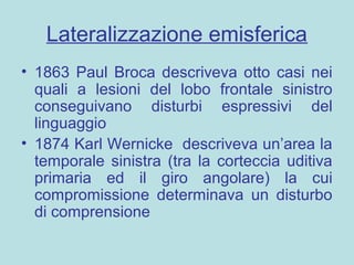 Lateralizzazione emisferica
• 1863 Paul Broca descriveva otto casi nei
quali a lesioni del lobo frontale sinistro
conseguivano disturbi espressivi del
linguaggio
• 1874 Karl Wernicke descriveva un’area la
temporale sinistra (tra la corteccia uditiva
primaria ed il giro angolare) la cui
compromissione determinava un disturbo
di comprensione
 