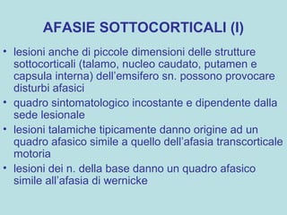 AFASIE SOTTOCORTICALI (I)
• lesioni anche di piccole dimensioni delle strutture
sottocorticali (talamo, nucleo caudato, putamen e
capsula interna) dell’emsifero sn. possono provocare
disturbi afasici
• quadro sintomatologico incostante e dipendente dalla
sede lesionale
• lesioni talamiche tipicamente danno origine ad un
quadro afasico simile a quello dell’afasia transcorticale
motoria
• lesioni dei n. della base danno un quadro afasico
simile all’afasia di wernicke
 