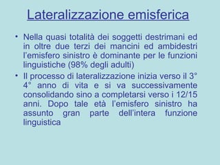 Lateralizzazione emisferica
• Nella quasi totalità dei soggetti destrimani ed
in oltre due terzi dei mancini ed ambidestri
l’emisfero sinistro è dominante per le funzioni
linguistiche (98% degli adulti)
• Il processo di lateralizzazione inizia verso il 3°
4° anno di vita e si va successivamente
consolidando sino a completarsi verso i 12/15
anni. Dopo tale età l’emisfero sinistro ha
assunto gran parte dell’intera funzione
linguistica
 