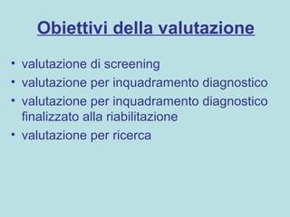 Obiettivi della valutazione
• valutazione di screening
• valutazione per inquadramento diagnostico
• valutazione per inquadramento diagnostico
finalizzato alla riabilitazione
• valutazione per ricerca
 