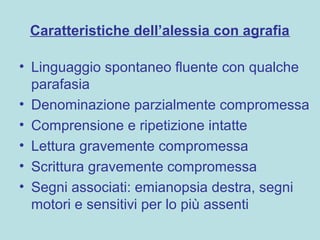 Caratteristiche dell’alessia con agrafia
• Linguaggio spontaneo fluente con qualche
parafasia
• Denominazione parzialmente compromessa
• Comprensione e ripetizione intatte
• Lettura gravemente compromessa
• Scrittura gravemente compromessa
• Segni associati: emianopsia destra, segni
motori e sensitivi per lo più assenti
 
