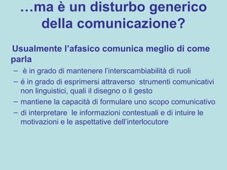 …ma è un disturbo generico
della comunicazione?
Usualmente l’afasico comunica meglio di come
parla
– è in grado di mantenere l’interscambiabilità di ruoli
– é in grado di esprimersi attraverso strumenti comunicativi
non linguistici, quali il disegno o il gesto
– mantiene la capacità di formulare uno scopo comunicativo
– di interpretare le informazioni contestuali e di intuire le
motivazioni e le aspettative dell’interlocutore
 