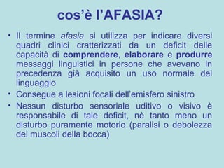 cos’è l’AFASIA?
• Il termine afasia si utilizza per indicare diversi
quadri clinici cratterizzati da un deficit delle
capacità di comprendere, elaborare e produrre
messaggi linguistici in persone che avevano in
precedenza già acquisito un uso normale del
linguaggio
• Consegue a lesioni focali dell’emisfero sinistro
• Nessun disturbo sensoriale uditivo o visivo è
responsabile di tale deficit, nè tanto meno un
disturbo puramente motorio (paralisi o debolezza
dei muscoli della bocca)
 