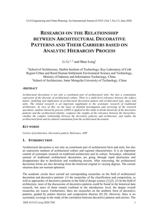 Civil Engineering and Urban Planning: An International Journal (CiVEJ ) Vol.7, No.1/2, June 2020
DOI:10.5121/civej.2020.7201 1
RESEARCH ON THE RELATIONSHIP
BETWEEN ARCHITECTURAL DECORATIVE
PATTERNS AND THEIR CARRIERS BASED ON
ANALYTIC HIERARCHY PROCESS
Li Li 1, 2
and Shao Long1
1
School of Architecture, Harbin Institute of Technology; Key Laboratory of Cold
Region Urban and Rural Human Settlement Environment Science and Technology,
Ministry of Industry and Information Technoiogy, China
2
School of Architecture, Inner Mongolia University of Technology, China
ABSTRACT
Architectural decoration is not only a constituent part of architectural style, but also a connotation
expression of the diversity of architectural culture. There is a multi-level relevance between the subject
matter, modeling and implication of architectural decoration pattern and architectural type, space and
units. The related research is an important supplement to the systematic research of traditional
architecture. In view of this, on the basis of detailed investigation and surveying of the research
specimens, analytic hierarchy process (AHP) is applied in this study to divide hierarchy of the decorative
patterns and the architectural identity, compares the weights of the relevance between the hierarchies,
clarifies the complex relationship between the decorative patterns and architecture, and studies the
architectural form and its cultural connotation from the architectural decoration.
KEY WORDS
Carrier of architecture, Decorative pattern, Relevance, AHP
1. INTRODUCTION
Architectural decoration is not only an constituent part of architectural form and style, but also
an expression medium of architectural culture and regional characteristics. It is an important
content of systematic research on traditional architecture and its culture. Nowadays, substantial
amount of traditional architectural decorations are going through rapid destruction and
disappearance due to dereliction and weathering erosion. After renovating, the architectural
decoration forms are also deviating from the historical original to varying degrees. The current
situation does not warrant optimism.
The academic circles have carried out corresponding researches on the field of architectural
decoration and decorative patterns: (1) the researches of the classification and composition, as
well as approaches of decorative patterns in the field of design science [1] [2]. (2) In the field of
architecture, most of the discussions of decorative patterns could be found in the historical data
research, but more of them remain confined in the introductory level, the deeper overall
researches are scarce. Furthermore, there are researches on the aesthetic form of decorative
patterns, guided by pattern theories and composition theories [8] [9]. However, there is no
systematic coverage to the study of the correlation between decorative patterns and carriers. The
 