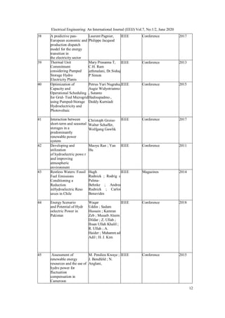 12
Electrical Engineering: An International Journal (EEIJ) Vol.7, No.1/2, June 2020
38 A predictive pan-
European economic and
production dispatch
model for the energy
transition in
the electricity sector
Laurent Pagnier,
Philippe Jacquod
IEEE Conference 2017
39 Thermal Unit
Commitment
considering Pumped
Storage Hydro
Electricity Plants
Mary Prasanna T,
C.H. Ram
jethmalani, Dr.Sishaj
P Simon
IEEE Conference 2013
40 Optimization of
Capacity and
Operational Scheduling
for Grid- Tied Microgrid
using Pumped-Storage
Hydroelectricity and
Photovoltaic
Petrus Yuri Nugraha,
Augie Widyotriatmo
, Sutanto
Hadisupadmo ,
Deddy Kurniadi
IEEE Conference 2015
41 Interaction between
short-term and seasonal
storages in a
predominantly
renewable power
system
Christoph Groiss,
Walter Schaffer,
Wolfgang Gawlik
IEEE Conference 2017
42 Developing and
utilization
of hydroelectric powe r
and improving
atmospheric
environment
Maoyu Ran ; Yan
Hu
IEEE Conference 2011
43 Restless Waters: Fossil
Fuel Emissions
Conditioning a
Reduction
inHydroelectric Reso
urces in Chile
Hugh
Rudnick ; Rodrig o
Palma-
Behnke ; Andrea
Rudnick ; Carlos
Benavides
IEEE Magazines 2014
44 Energy Scenario
and Potential of Hydr
oelectric Power in
Pakistan
Waqar
Uddin ; Sadam
Hussain ; Kamran
Zeb ; Musaib Aleem
Dildar ; Z. Ullah ;
Ihsan Ullah Khalil ;
R. Ullah ; A.
Haider ; Muhamm ad
Adil ; H. J. Kim
IEEE Conference 2018
45 Assessment of
renewable energy
resources and the use of
hydro power for
fluctuation
compensation in
Cameroon
M. Pendieu Kwaye ;
J. Bendfeld ; N.
Anglani,
IEEE Conference 2015
 
