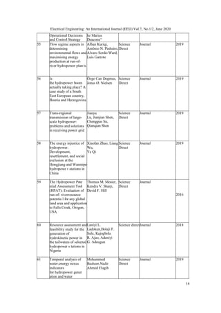14
Electrical Engineering: An International Journal (EEIJ) Vol.7, No.1/2, June 2020
Operational Decisions
and Control Strategy
he Marius
Deaconu“
55 Flow regime aspects in
determining
environmental flows and
maximising energy
production at run-of-
river hydropower plan ts
Alban Kuriqi,
António N. Pinheiro,
Alvaro Sordo-Ward,
Luis Garrote
Science
Direct
Journal 2019
56 Is
the hydropower boom
actually taking place? A
case study of a South
East European country,
Bosnia and Herzegovina
Özge Can Dogmus,
Jonas Ø. Nielsen
Science
Direct
Journal 2019
57 Trans-regional
transmission of large-
scale hydropower:
problems and solutions
in receiving power grid
Jianyu
Lu, Jianjian Shen,
Chengguo Su,
Qianqian Shen
Science
Direct
Journal 2019
58 The energy injustice of
hydropower:
Development,
resettlement, and social
exclusion at the
Hongjiang and Wanmipo
hydropowe r stations in
China
Xiaofan Zhao, Liang
Wu,
Ye Qi
Science
Direct
Journal 2019
59 The Hydropower Pote
ntial Assessment Tool
(HPAT): Evaluation of
run-of- riverresource
potentia l for any global
land area and application
to Falls Creek, Oregon,
USA
Thomas M. Mosier,
Kendra V. Sharp,
David F. Hill
Science
Direct
Journal
2016
60 Resource assessment and
feasibility study for the
generation of
hydrokinetic power in
the tailwaters of selected
hydropower s tations in
Nigeria
Laniyi L.
Ladokun,Bolaji F.
Sule, Kajogbola
R. Ajao, Adeniyi
G. Adeogun
Science directJournal 2018
61 Temporal analysis of
water-energy nexus
indicators
for hydropower gener
ation and water
Mohammed
Basheer,Nadir
Ahmed Elagib
Science
Direct
Journal 2019
 