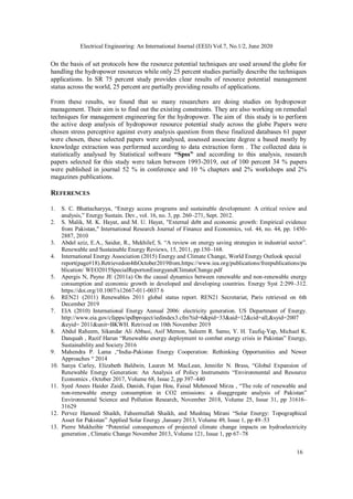 16
Electrical Engineering: An International Journal (EEIJ) Vol.7, No.1/2, June 2020
On the basis of set protocols how the resource potential techniques are used around the globe for
handling the hydropower resources while only 25 percent studies partially describe the techniques
applications. In SR 75 percent study provides clear results of resource potential management
status across the world, 25 percent are partially providing results of applications.
From these results, we found that so many researchers are doing studies on hydropower
management. Their aim is to find out the existing constraints. They are also working on remedial
techniques for management engineering for the hydropower. The aim of this study is to perform
the active deep analysis of hydropower resource potential study across the globe Papers were
chosen stress perceptive against every analysis question from these finalized databases 61 paper
were chosen, these selected papers were analysed, assessed associate degree a based mostly by
knowledge extraction was performed according to data extraction form . The collected data is
statistically analysed by Statistical software “Spss” and according to this analysis, research
papers selected for this study were taken between 1993-2019, out of 100 percent 34 % papers
were published in journal 52 % in conference and 10 % chapters and 2% workshops and 2%
magazines publications.
REFERENCES
1. S. C. Bhattacharyya, “Energy access programs and sustainable development: A critical review and
analysis,” Energy Sustain. Dev., vol. 16, no. 3, pp. 260–271, Sept. 2012.
2. S. Malik, M. K. Hayat, and M. U. Hayat, "External debt and economic growth: Empirical evidence
from Pakistan," International Research Journal of Finance and Economics, vol. 44, no. 44, pp. 1450-
2887, 2010
3. Abdel aziz, E.A., Saidur, R., Mekhilef, S. “A review on energy saving strategies in industrial sector”.
Renewable and Sustainable Energy Reviews, 15, 2011, pp.150–168.
4. International Energy Association (2015) Energy and Climate Change, World Energy Outlook special
report(page#18).Retrievedon4thOctober2019from.https://www.iea.org/publications/freepublications/pu
blication/ WEO2015SpecialReportonEnergyandClimateChange.pdf
5. Apergis N, Payne JE (2011a) On the causal dynamics between renewable and non-renewable energy
consumption and economic growth in developed and developing countries. Energy Syst 2:299–312.
https://doi.org/10.1007/s12667-011-0037 6
6. REN21 (2011) Renewables 2011 global status report. REN21 Secretariat, Paris retrieved on 6th
December 2019
7. EIA (2010) International Energy Annual 2006: electricity generation. US Department of Energy.
http://www.eia.gov/cfapps/ipdbproject/iedindex3.cfm?tid=6&pid=33&aid=12&cid=all,&syid=2007
&eyid= 2011&unit=BKWH. Retrived on 10th November 2019
8. Abdul Raheem, Sikandar Ali Abbasi, Asif Memon, Saleem R. Samo, Y. H. Taufiq-Yap, Michael K.
Danquah , Razif Harun “Renewable energy deployment to combat energy crisis in Pakistan” Energy,
Sustainability and Society 2016
9. Mahendra P. Lama ,“India-Pakistan Energy Cooperation: Rethinking Opportunities and Newer
Approaches “ 2014
10. Sanya Carley, Elizabeth Baldwin, Lauren M. MacLean, Jennifer N. Brass, “Global Expansion of
Renewable Energy Generation: An Analysis of Policy Instruments “Environmental and Resource
Economics , October 2017, Volume 68, Issue 2, pp 397–440
11. Syed Anees Haider Zaidi, Danish, Fujun Hou, Faisal Mehmood Mirza , “The role of renewable and
non-renewable energy consumption in CO2 emissions: a disaggregate analysis of Pakistan”
Environmental Science and Pollution Research, November 2018, Volume 25, Issue 31, pp 31616–
31629
12. Pervez Hameed Shaikh, Faheemullah Shaikh, and Mushtaq Mirani “Solar Energy: Topographical
Asset for Pakistan” Applied Solar Energy ,January 2013, Volume 49, Issue 1, pp 49–53
13. Pierre Mukheibir “Potential consequences of projected climate change impacts on hydroelectricity
generation , Climatic Change November 2013, Volume 121, Issue 1, pp 67–78
 