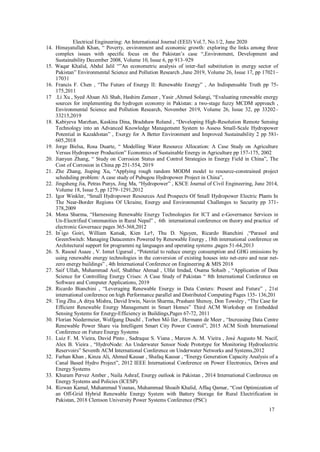 17
Electrical Engineering: An International Journal (EEIJ) Vol.7, No.1/2, June 2020
14. Himayatullah Khan, “ Poverty, environment and economic growth: exploring the links among three
complex issues with specific focus on the Pakistan’s case “,Environment, Development and
Sustainability December 2008, Volume 10, Issue 6, pp 913–929
15. Waqar Khalid, Abdul Jalil “”An econometric analysis of inter-fuel substitution in energy sector of
Pakistan” Environmental Science and Pollution Research ,June 2019, Volume 26, Issue 17, pp 17021–
17031
16. Francis F. Chen , “The Future of Energy II: Renewable Energy” , An Indispensable Truth pp 75-
175,2011
17 .Li Xu , Syed Ahsan Ali Shah, Hashim Zameer , Yasir ,Ahmed Solangi, “Evaluating renewable energy
sources for implementing the hydrogen economy in Pakistan: a two-stage fuzzy MCDM approach ,
Environmental Science and Pollution Research, November 2019, Volume 26, Issue 32, pp 33202–
33215,2019
18. Kabiyeva Marzhan, Kaskina Dina, Bradshaw Roland , “Developing High-Resolution Remote Sensing
Technology into an Advanced Knowledge Management System to Assess Small-Scale Hydropower
Potential in Kazakhstan” , Exergy for A Better Environment and Improved Sustainability 2 pp 581-
605,2018
19. Jorge Bielsa, Rosa Duarte, “ Modelling Water Resource Allocation: A Case Study on Agriculture
Versus Hydropower Production” Economics of Sustainable Energy in Agriculture pp 157-175, 2002
20. Jianyun Zhang, “ Study on Corrosion Status and Control Strategies in Energy Field in China”, The
Cost of Corrosion in China pp 251-554, 2019
21. Zhe Zhang, Jiuping Xu, “Applying rough random MODM model to resource-constrained project
scheduling problem: A case study of Pubugou Hydropower Project in China”,
22. Jingsheng Jia, Petras Punys, Jing Ma, “Hydropower” , KSCE Journal of Civil Engineering, June 2014,
Volume 18, Issue 5, pp 1279–1291,2012
23. Igor Winkler, “Small Hydropower Resources And Prospects Of Small Hydropower Electric Plants In
The Near-Border Regions Of Ukraine, Energy and Environmental Challenges to Security pp 371-
378,2009
24. Mona Sharma, “Harnessing Renewable Energy Technologies for ICT and e-Governance Services in
Un-Electrified Communities in Rural Nepal” , 6th international conference on theory and practice of
electronic Governace pages 365-368,2012
25. In ̃igo Goiri, William Katsak, Kien Le†, Thu D. Nguyen, Ricardo Bianchini ,“Parasol and
GreenSwitch: Managing Datacenters Powered by Renewable Energy , 18th international conference on
Architectural support for programmi ng languages and operating systems ,pages 51-64,2013
26. S. Rasoul Asaee , V. Ismet Ugursal , “Potential to reduce energy consumption and GHG emissions by
using renewable energy technologies in the conversion of existing houses into net-zero and near net-
zero energy buildings” , 4th International Conference on Engineering & MIS 2018
27. Saif Ullah, Muhammad Asif, Shahbaz Ahmad , Ulfat Imdad, Osama Sohaib , “Application of Data
Science for Controlling Energy Crises: A Case Study of Pakistan “ 8th International Conference on
Software and Computer Applications, 2019
28. Ricardo Bianchini , “Leveraging Renewable Energy in Data Centers: Present and Future” , 21st
international conference on high Performance parallel and Distributed Computing Pages 135- 136,201
29. Ting Zhu ,A ditya Mishra, David Irwin, Navin Sharma, Prashant Shenoy, Don Towsley , “The Case for
Efficient Renewable Energy Management in Smart Homes” Third ACM Workshop on Embedded
Sensing Systems for Energy-Efficiency in Buildings,Pages 67-72, 2011
30. Florian Niedermeier, Wolfgang Duschl , Torben Mo
̈ ller , Hermann de Meer , “Increasing Data Centre
Renewable Power Share via Intelligent Smart City Power Control”, 2015 ACM Sixth International
Conference on Future Energy Systems
31. Luiz F. M. Vieira, David Pinto , Sadraque S. Viana , Marcos A. M. Vieira , José Augusto M. Nacif,
Alex B. Vieira , “HydroNode: An Underwater Sensor Node Prototype for Monitoring Hydroelectric
Reservoirs” Seventh ACM International Conference on Underwater Networks and Systems,2012
32. Farhan Khan , Kinza Ali, Ahmed Kausar , Shafaq Kausar , “Energy Generation Capacity Analysis of a
Canal Based Hydro Project”, 2012 IEEE International Conference on Power Electronics, Drives and
Energy Systems
33. Khuram Pervez Amber , Naila Ashraf, Energy outlook in Pakistan , 2014 International Conference on
Energy Systems and Policies (ICESP)
34. Rizwan Kamal, Muhammad Younas, Muhammad Shoaib Khalid, Affaq Qamar, “Cost Optimization of
an Off-Grid Hybrid Renewable Energy System with Battery Storage for Rural Electrification in
Pakistan, 2018 Clemson University Power Systems Conference (PSC)
 