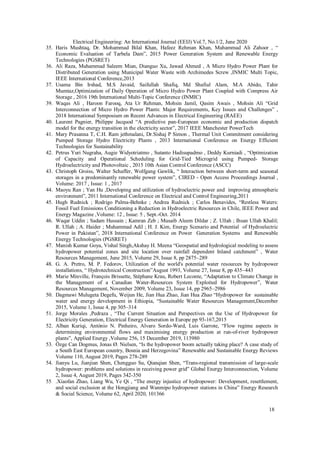 18
Electrical Engineering: An International Journal (EEIJ) Vol.7, No.1/2, June 2020
35. Haris Mushtaq, Dr. Mohammad Bilal Khan, Hafeez Rehman Khan, Muhammad Ali Zahoor , “
Economic Evaluation of Tarbela Dam”, 2015 Power Generation System and Renewable Energy
Technologies (PGSRET)
36. Ali Raza, Muhammad Saleem Mian, Dianguo Xu, Jawad Ahmed , A Micro Hydro Power Plant for
Distributed Generation using Municipal Water Waste with Archimedes Screw ,INMIC Multi Topic,
IEEE International Conference,2013
37. Usama Bin Irshad, M.S Javaid, Saifullah Shafiq, Md Shafiul Alam, M.A Abido, Tahir
Mumtaz,Optimization of Daily Operation of Micro Hydro Power Plant Coupled with Compress Air
Storage , 2016 19th International Multi-Topic Conference (INMIC)
39. Waqas Ali , Haroon Farooq, Ata Ur Rehman, Mohsin Jamil, Qasim Awais , Mohsin Ali “Grid
Interconnection of Micro Hydro Power Plants: Major Requirements, Key Issues and Challenges” ,
2018 International Symposium on Recent Advances in Electrical Engineering (RAEE)
40. Laurent Pagnier, Philippe Jacquod “A predictive pan-European economic and production dispatch
model for the energy transition in the electricity sector”, 2017 IEEE Manchester PowerTech
41. Mary Prasanna T, C.H. Ram jethmalani, Dr.Sishaj P Simon , Thermal Unit Commitment considering
Pumped Storage Hydro Electricity Plants , 2013 International Conference on Energy Efficient
Technologies for Sustainability
42. Petrus Yuri Nugraha, Augie Widyotriatmo , Sutanto Hadisupadmo , Deddy Kurniadi , “Optimization
of Capacity and Operational Scheduling for Grid-Tied Microgrid using Pumped- Storage
Hydroelectricity and Photovoltaic , 2015 10th Asian Control Conference (ASCC)
43. Christoph Groiss, Walter Schaffer, Wolfgang Gawlik, “ Interaction between short-term and seasonal
storages in a predominantly renewable power system”, CIRED - Open Access Proceedings Journal ,
Volume: 2017 , Issue: 1 , 2017
44. Maoyu Ran ; Yan Hu ,Developing and utilization of hydroelectric power and improving atmospheric
environment”, 2011 International Conference on Electrical and Control Engineering,2011
45. Hugh Rudnick ; Rodrigo Palma-Behnke ; Andrea Rudnick ; Carlos Benavides, “Restless Waters:
Fossil Fuel Emissions Conditioning a Reduction in Hydroelectric Resources in Chile, IEEE Power and
Energy Magazine ,Volume: 12 , Issue: 5 , Sept.-Oct. 2014
46. Waqar Uddin ; Sadam Hussain ; Kamran Zeb ; Musaib Aleem Dildar ; Z. Ullah ; Ihsan Ullah Khalil;
R. Ullah ; A. Haider ; Muhammad Adil ; H. J. Kim, Energy Scenario and Potential of Hydroelectric
Power in Pakistan”, 2018 International Conference on Power Generation Systems and Renewable
Energy Technologies (PGSRET)
47. Manish Kumar Goya, Vishal Singh,Akshay H. Meena “Geospatial and hydrological modeling to assess
hydropower potential zones and site location over rainfall dependent Inland catchment” , Water
Resources Management, June 2015, Volume 29, Issue 8, pp 2875–289
48. G. A. Pretro, M. P. Fedorov, Utilization of the world's potential water resources by hydropower
installations, “ Hydrotechnical Construction”August 1993, Volume 27, Issue 8, pp 435–443
49. Marie Minville, François Brissette, Stéphane Krau, Robert Leconte, “Adaptation to Climate Change in
the Management of a Canadian Water-Resources System Exploited for Hydropower”, Water
Resources Management, November 2009, Volume 23, Issue 14, pp 2965–2986
50. Dagmawi Mulugeta Degefu, Weijun He, Jian Hua Zhao, Jian Hua Zhao “Hydropower for sustainable
water and energy development in Ethiopia, “Sustainable Water Resources Management,December
2015, Volume 1, Issue 4, pp 305–314
51. Jorge Morales ,Pedraza , “The Current Situation and Perspectives on the Use of Hydropower for
Electricity Generation, Electrical Energy Generation in Europe pp 93-167,2015
52. Alban Kuriqi, António N. Pinheiro, Alvaro Sordo-Ward, Luis Garrote, “Flow regime aspects in
determining environmental flows and maximising energy production at run-of-river hydropower
plants”, Applied Energy ,Volume 256, 15 December 2019, 113980
53. Özge Can Dogmus, Jonas Ø. Nielsen, “Is the hydropower boom actually taking place? A case study of
a South East European country, Bosnia and Herzegovina” Renewable and Sustainable Energy Reviews
Volume 110, August 2019, Pages 278-289
54. Jianyu Lu, Jianjian Shen, Chengguo Su, Qianqian Shen, “Trans-regional transmission of large-scale
hydropower: problems and solutions in receiving power grid” Global Energy Interconnection, Volume
2, Issue 4, August 2019, Pages 342-350
55 .Xiaofan Zhao, Liang Wu, Ye Qi , “The energy injustice of hydropower: Development, resettlement,
and social exclusion at the Hongjiang and Wanmipo hydropower stations in China” Energy Research
& Social Science, Volume 62, April 2020, 101366
 