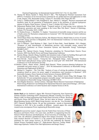 19
Electrical Engineering: An International Journal (EEIJ) Vol.7, No.1/2, June 2020
56. Thomas M. Mosier, Kendra V. Sharp, David F. Hill , “The Hydropower Potential Assessment Tool
(HPAT): Evaluation of run-of-riverresource potential for any global land area and application to Falls
Creek, Oregon, USA, Renewable Energy, Volume 97, November 2016, Pages 492-503
57. Laniyi L. Ladokun,Bolaji F. Sule, Kajogbola R. Ajao, Adeniyi G. Adeogun, “Resource assessment and
feasibility study for the generation of hydrokinetic power in the tailwaters of selected hydropower
stations in Nigeria, Water Science, Volume 32, Issue 2, October 2018, Pages 338-354
58. Mohammed Basheer,Nadir Ahmed Elagib, “Temporal analysis of water-energy nexus indicators for
hydropower generation and water pumping in the Lower Blue Nile Basin”, Journal of Hydrology,
Volume 578, November 2019, 124085
59. M. Pendieu Kwaye ; J. Bendfeld ; N. Anglani, “Assessment of renewable energy resources and the use
of hydro power for fluctuation compensation in Cameroon” 2015 5th International Youth Conference
on Energy (IYCE)
60. Alimul Haque Khan, Kazi Rehnuma Zafreen, Mir Muntasir Hossain, Maidul Islam,A review of current
renewable energy activities in Bangladesh, 2015 3rd International Conference on Green Energy and
Technology (ICGET)
61. Anis Ur Rehman ; Syed Mushtaq A. Shah ; Syed Ali Raza Shah ; Saeed Badshah ; M.A. Khattak,
“Prospects of rural electrification of Balochistan province with renewable energy sources”3rd
International Conference on Power Generation Systems and Renewable Energy Technologies
(PGSRET),2017
62. Jiekang Wu, Optimal Electric Energy Production scheduling for Thermal-Hydro Electric Power
Systems, 2009 Asia-Pacific Power and Energy Engineering Conference
63. Jianmin Zhang ; Qianzhi Zhang, Feasibility and simulation study of high-rise building Micro-grid with
PV and mini-hydro pumping, 2013 IEEE Power & Energy Society General Meeting
64. Janet Roveda ; Susan Lysecky ; Young-Jun Son ; Hyungtaek Chang ; Anita Annamalai “Interface
model based cyber-physical energy system design for smart grid” 2011 IEEE/IFIP 19th International
Conference on VLSI and System-on-Chip
65.Ibrahim Yuksel ; Hasan Arman ; Ibrahim Halil Demirel, “Water resources planning hydropower for
sustainable and green energy in Turkey” , 2018 5th International Conference on Renewable Energy:
Generation and Applications (ICREGA)
66. Michael G. Tyagunov ; Thu Yein Min, “Analysis of ways of solving the problem of hybrid energy
complexes based on reserve for power supply of autonomous rural consumers in Myanmar”, 2018
Renewable Energies, Power Systems & Green Inclusive Economy (REPS-GIE)
67. Evelyn Brudler ; Michel Golba ; Andreas Günther ; Hans Holtorf, Leonie Ibing, Edu Knagge, Udo
Kulschewski,“24 years postgraduate program renewable energy” 2nd International Conference on the
Developments in Renewable Energy Technology (ICDRET 2012)
68. Ionut Bogdan Stoenescu ; Sorina Costinas ; Gheorghe Marius Deaconu“Assessment of Hydropower
Plants Energy Production Cost Influenced by Operational Decisions and Control Strategy”, 2019 22nd
International Conference on Control Systems and Computer Science (CSCS).
AUTHORS
Qasim Rauf got his bachelor’s degree BSc Electrical Engineering from Gujranwala
institute of Future Technology (GIFT )Gujranwala ,Pakistan. Currently, he is doing his
Master’s (MS ) in Power engineering from North China University of Water Resources
and Electric Power (NCWU) Henan, China. He have taken an interest voluntary in
Blood Donating Society (GIFT Blood Group Society), was also the Vice President of
GIFT Character Building Society. He got best presentation awards at International
Conference in 2019. He is the co-author of different research papers His current
research areas encompasses Power engineering & Renewable energy.
Yanpin Li received her master’s degree from the North China University of Water
Resources and Electric Power. Five years later, and Ph.D. in engineering from the
School of Water Resources and Hydropower, Xi’an University of Technology. Two
years later, she obtained a postdoctoral degree from Jiangsu University. Now, the
main research direction of Teacher Li is the research and development of fluid
machinery for waste energy recovery. In 2015,she also undertook the National
Natural Science Foundation project of “ High-pressure Recovery Turbine Model
Multi-stage Hydraulic Turbine Flow Path Optimization and Design Theory”.
 