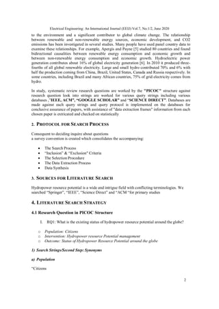 Electrical Engineering: An International Journal (EEIJ) Vol.7, No.1/2, June 2020
2
to the environment and a significant contributor to global climate change. The relationship
between renewable and non-renewable energy sources, economic development, and CO2
emissions has been investigated in several studies. Many people have used panel country data to
examine these relationships. For example, Apergis and Payne [5] studied 80 countries and found
bidirectional causalities between renewable energy consumption and economic growth and
between non-renewable energy consumption and economic growth. Hydroelectric power
generation contributes about 16% of global electricity generation [6]. In 2010 it produced three-
fourths of all global renewable electricity. Large and small hydro contributed 70% and 6% with
half the production coming from China, Brazil, United States, Canada and Russia respectively. In
some countries, including Brazil and many African countries, 75% of grid electricity comes from
hydro.
In study, systematic review research questions are worked by the "PICOC" structure against
research question look into strings are worked for various query strings including various
databases ,”IEEE, ACM”, “GOOGLE SCHOLAR” and “SCIENCE DIRECT”. Databases are
made against each query strings and query protocol is implemented on the databases for
conclusive assurance of papers, with assistance of "data extraction frames" information from each
chosen paper is extricated and checked on statistically
2. PROTOCOL FOR SEARCH PROCESS
Consequent to deciding inquire about questions
a survey convention is created which consolidates the accompanying:
 The Search Process
 “Inclusion” & “Exclusion" Criteria
 The Selection Procedure
 The Data Extraction Process
 Data Synthesis
3. SOURCES FOR LITERATURE SEARCH
Hydropower resource potential is a wide and intrigue field with conflicting terminologies. We
searched “Springer”, “IEEE”, “Science Direct” and “ACM “for primary studies
4. LITERATURE SEARCH STRATEGY
4.1 Research Question in PICOC Structure
I. RQ1: What is the existing status of hydropower resource potential around the globe?
o Population: Citizens
o Intervention: Hydropower resource Potential management
o Outcome: Status of Hydropower Resource Potential around the globe
1) Search Strings/Second Step: Synonyms
a) Population
“Citizens
 