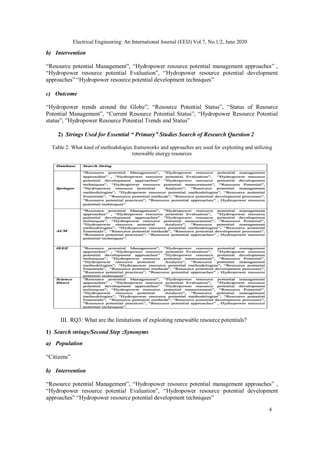 4
Electrical Engineering: An International Journal (EEIJ) Vol.7, No.1/2, June 2020
b) Intervention
“Resource potential Management”, “Hydropower resource potential management approaches” ,
“Hydropower resource potential Evaluation”, “Hydropower resource potential development
approaches” “Hydropower resource potential development techniques”
c) Outcome
“Hydropower trends around the Globe”, “Resource Potential Status”, “Status of Resource
Potential Management”, “Current Resource Potential Status”, “Hydropower Resource Potential
status”, ”Hydropower Resource Potential Trends and Status”
2) Strings Used for Essential “ Primary” Studies Search of Research Question 2
Table 2: What kind of methodologies frameworks and approaches are used for exploiting and utilizing
renewable energy resources
III. RQ3: What are the limitations of exploiting renewable resource potentials?
1) Search strings/Second Step :Synonyms
a) Population
“Citizens”
b) Intervention
“Resource potential Management”, “Hydropower resource potential management approaches” ,
“Hydropower resource potential Evaluation”, “Hydropower resource potential development
approaches” “Hydropower resource potential development techniques”
 