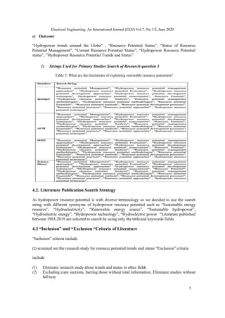 5
Electrical Engineering: An International Journal (EEIJ) Vol.7, No.1/2, June 2020
c) Outcome
“Hydropower trends around the Globe” , “Resource Potential Status”, “Status of Resource
Potential Management”, “Current Resource Potential Status”, “Hydropower Resource Potential
status”, ”Hydropower Resource Potential Trends and Status”
1) Strings Used for Primary Studies Search of Research question 3
Table 3: What are the limitations of exploiting renewable resource potentials?
4.2. Literature Publication Search Strategy
As hydropower resource potential is with diverse terminology so we decided to use the search
string with different synonyms of hydropower resource potential such as “Sustainable energy
resource”, “Hydroelectricity”, “Renewable energy source”, “Sustainable hydropower”,
“Hydroelectric energy”, “Hydropower technology”, “Hydroelectric power “Literature published
between 1993-2019 are selected to search by using only the tittleand keywords fields
4.3 “Inclusion” and “Exclusion “Criteria of Literature
“Inclusion” criteria include
(1) screened out the research study for resource potential trends and status “Exclusion” criteria
include
(1) Eliminate research study about trends and status in other fields
(2) Excluding copy sections, barring those without total information. Eliminate studies without
full text.
 